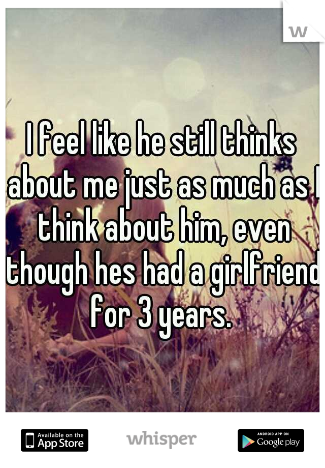 I feel like he still thinks about me just as much as I think about him, even though hes had a girlfriend for 3 years. 