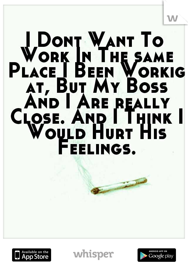 I Dont Want To Work In The same Place I Been Workig at, But My Boss And I Are really Close. And I Think I Would Hurt His Feelings.
