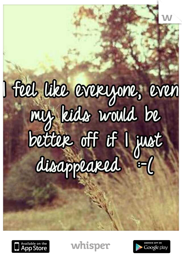 I feel like everyone, even my kids would be better off if I just disappeared 
:-(