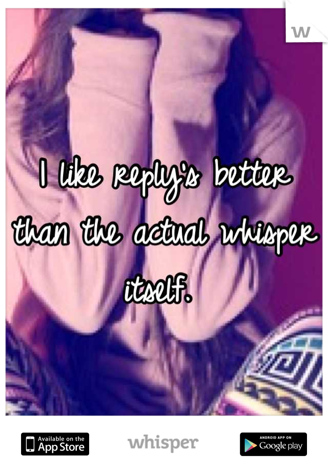 I like reply's better than the actual whisper itself. 