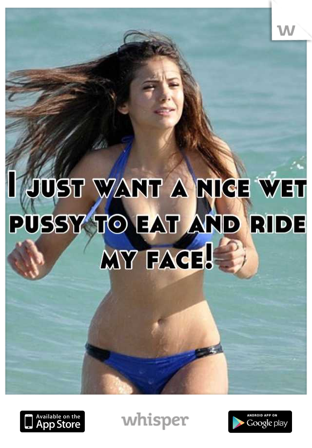 I just want a nice wet pussy to eat and ride my face!