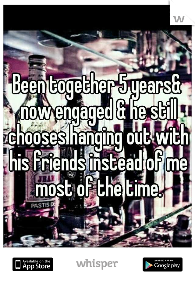 Been together 5 years& now engaged & he still chooses hanging out with his friends instead of me most of the time.