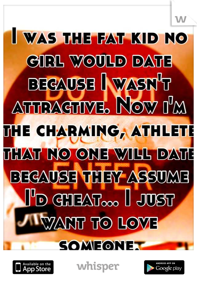 I was the fat kid no girl would date because I wasn't attractive. Now i'm the charming, athlete that no one will date because they assume I'd cheat... I just want to love someone.