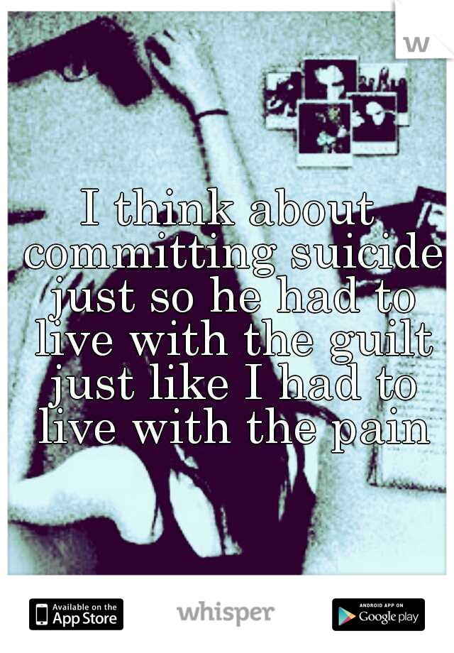 I think about committing suicide just so he had to live with the guilt just like I had to live with the pain