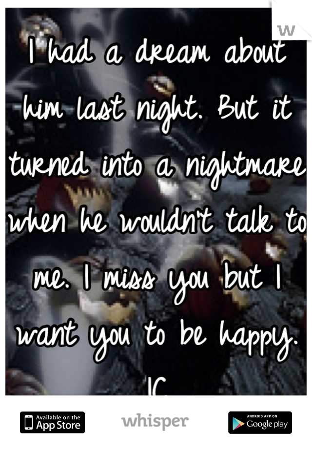 I had a dream about him last night. But it turned into a nightmare when he wouldn't talk to me. I miss you but I want you to be happy. IC