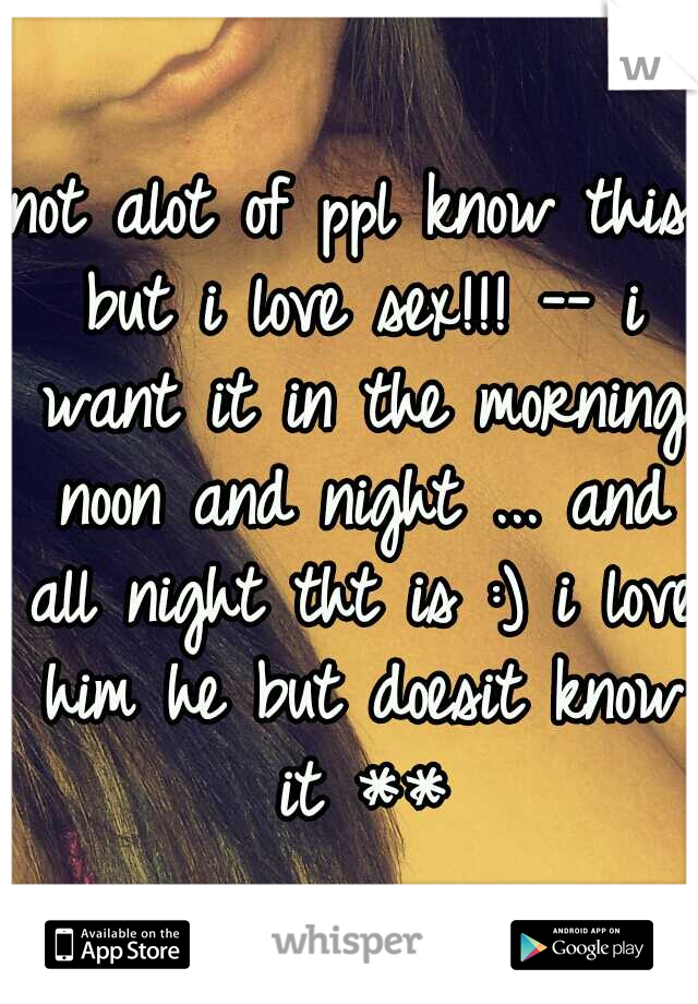 not alot of ppl know this but i love sex!!! -- i want it in the morning noon and night ... and all night tht is :) i love him he but doesit know it **