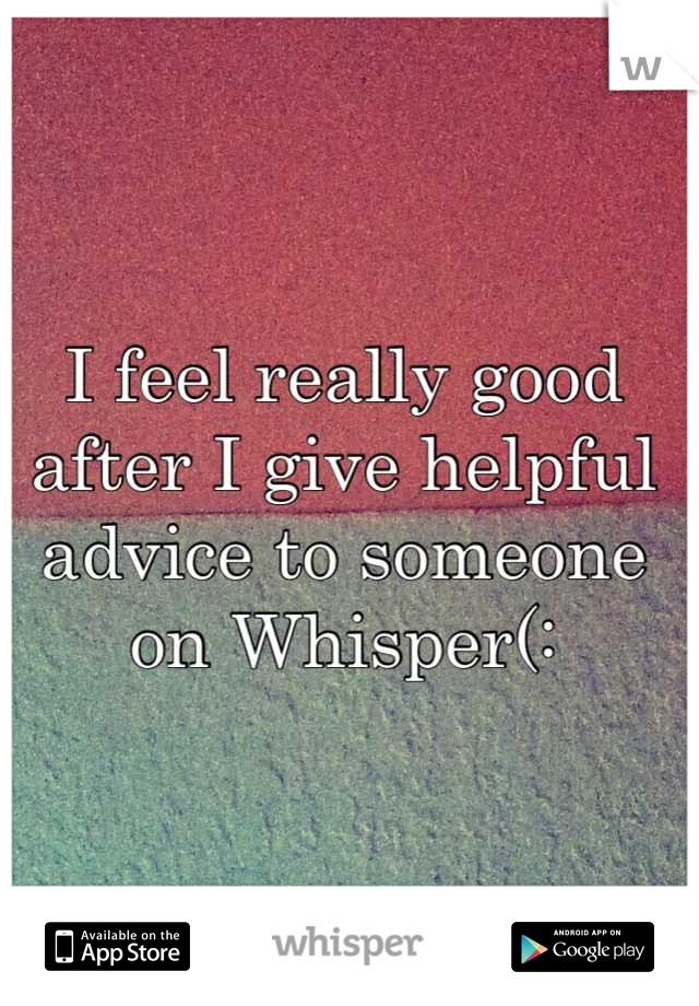 I feel really good after I give helpful advice to someone on Whisper(: