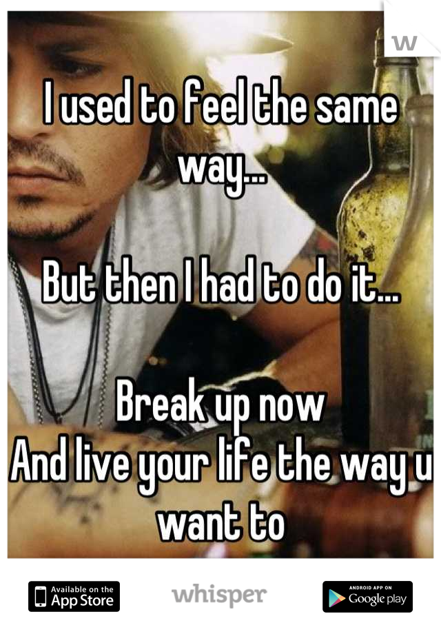 I used to feel the same way...

But then I had to do it...

Break up now
And live your life the way u want to