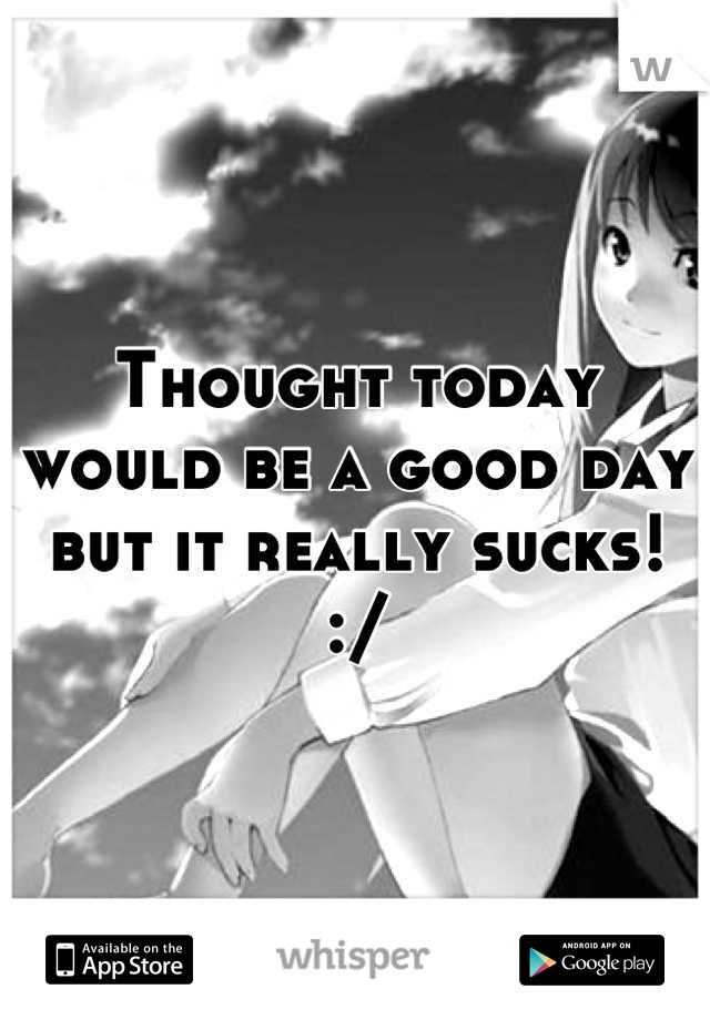 Thought today would be a good day but it really sucks! :/