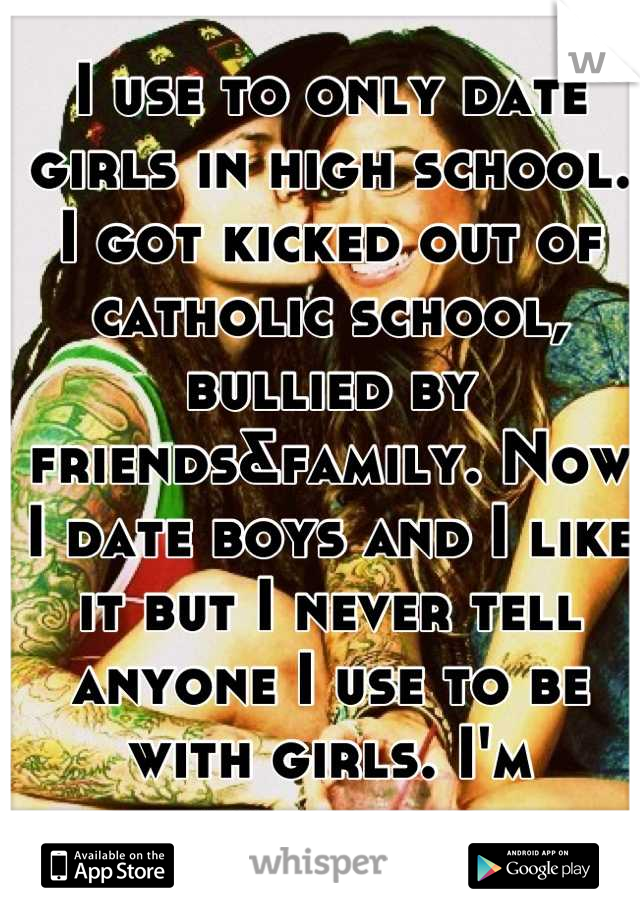 I use to only date girls in high school. I got kicked out of catholic school, bullied by friends&family. Now I date boys and I like it but I never tell anyone I use to be with girls. I'm ashamed. 