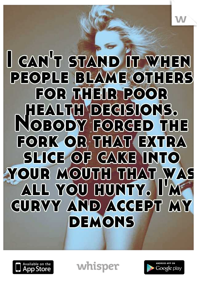 I can't stand it when people blame others for their poor health decisions. Nobody forced the fork or that extra slice of cake into your mouth that was all you hunty. I'm curvy and accept my demons