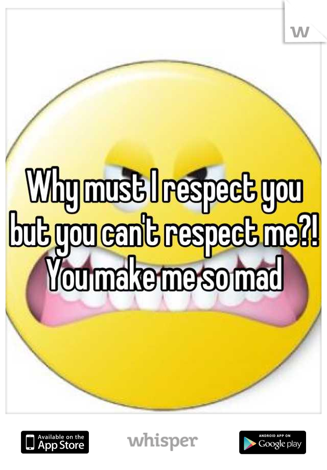 Why must I respect you but you can't respect me?! You make me so mad