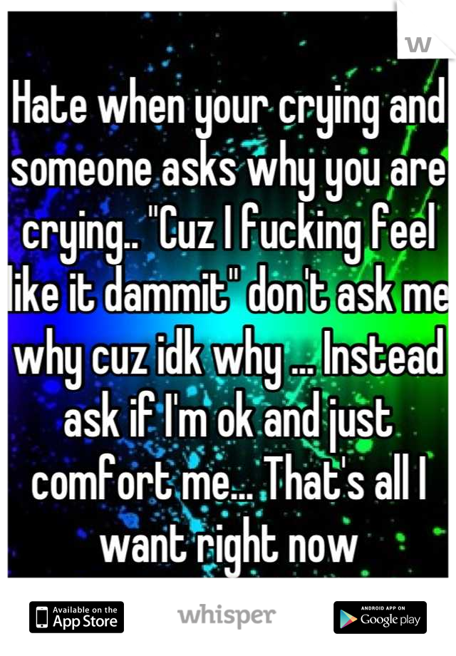 Hate when your crying and someone asks why you are crying.. "Cuz I fucking feel like it dammit" don't ask me why cuz idk why ... Instead ask if I'm ok and just comfort me... That's all I want right now