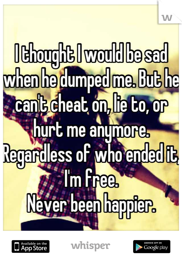 I thought I would be sad when he dumped me. But he can't cheat on, lie to, or hurt me anymore. Regardless of who ended it, I'm free. 
Never been happier.