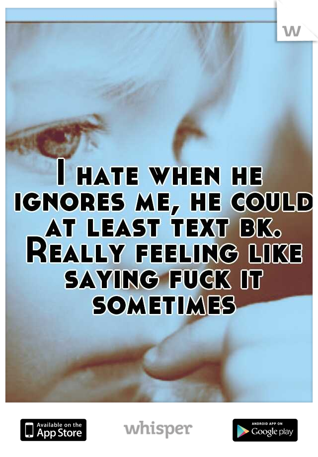 I hate when he ignores me, he could at least text bk. Really feeling like saying fuck it sometimes