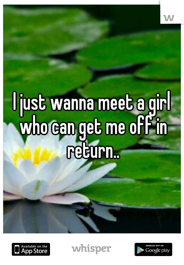 I just wanna meet a girl who can get me off in return..