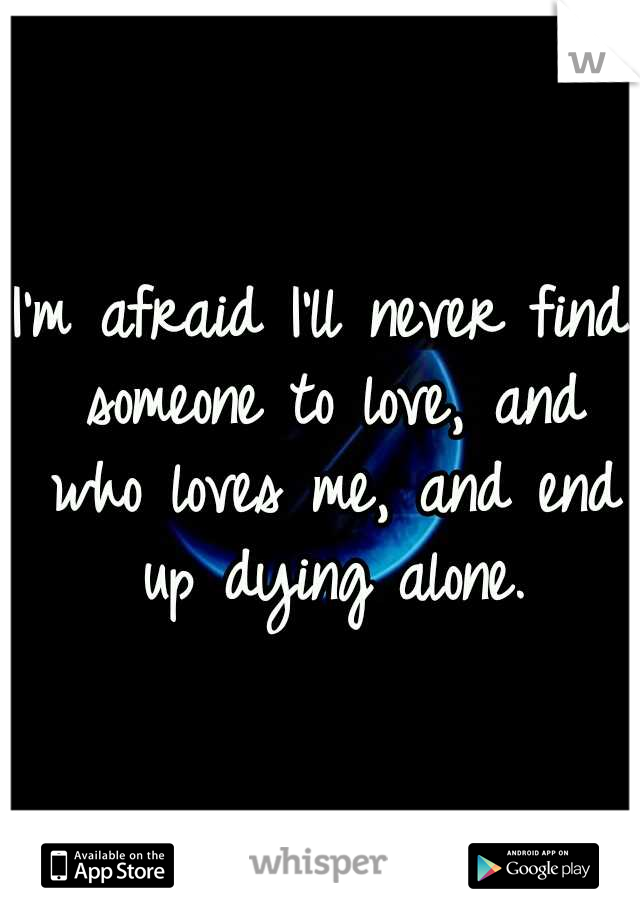 I'm afraid I'll never find someone to love, and who loves me, and end up dying alone.