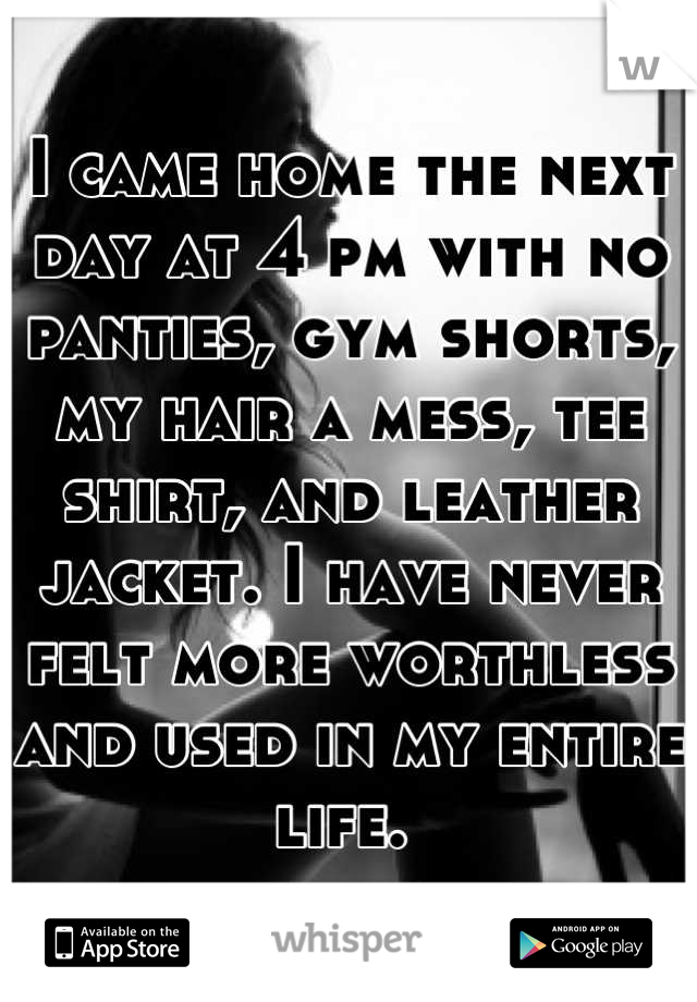 I came home the next day at 4 pm with no panties, gym shorts, my hair a mess, tee shirt, and leather jacket. I have never felt more worthless and used in my entire life. 