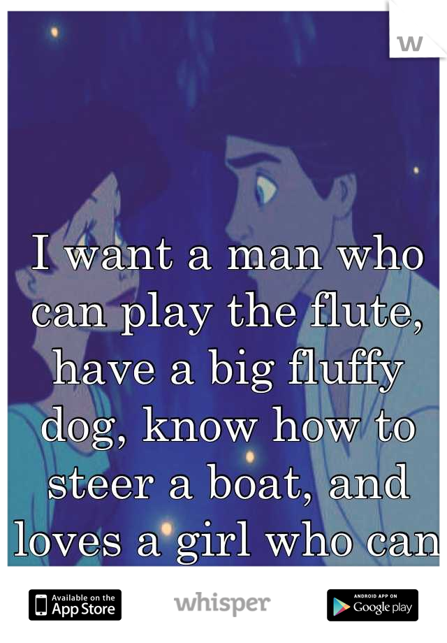 I want a man who can play the flute, have a big fluffy dog, know how to steer a boat, and loves a girl who can sing. 