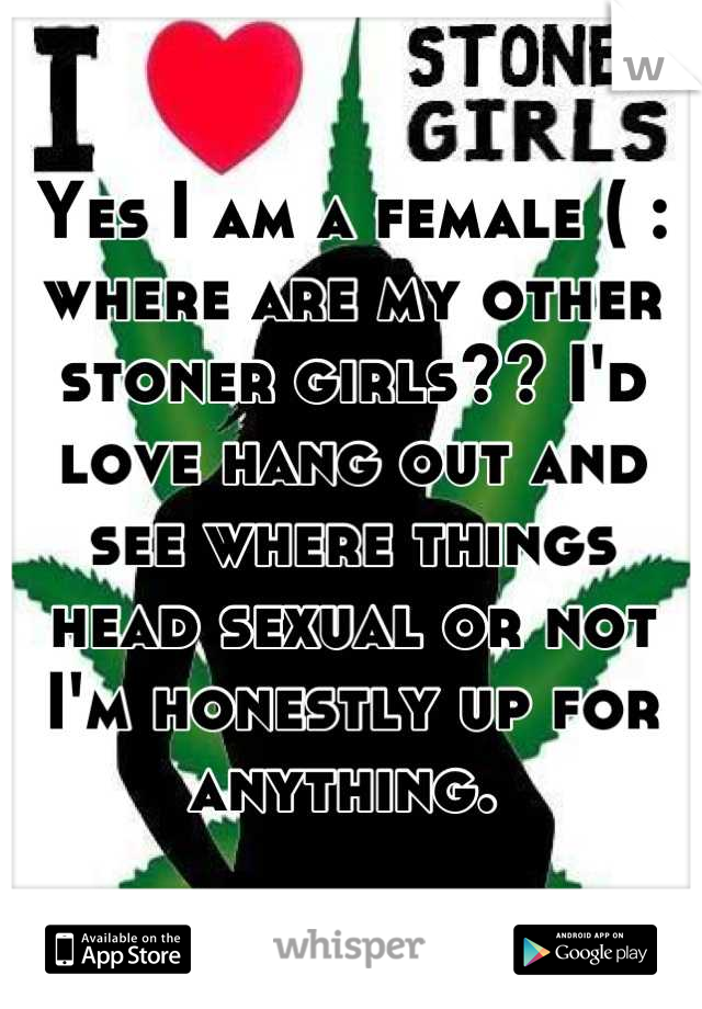 Yes I am a female ( : where are my other stoner girls?? I'd love hang out and see where things head sexual or not I'm honestly up for anything. 