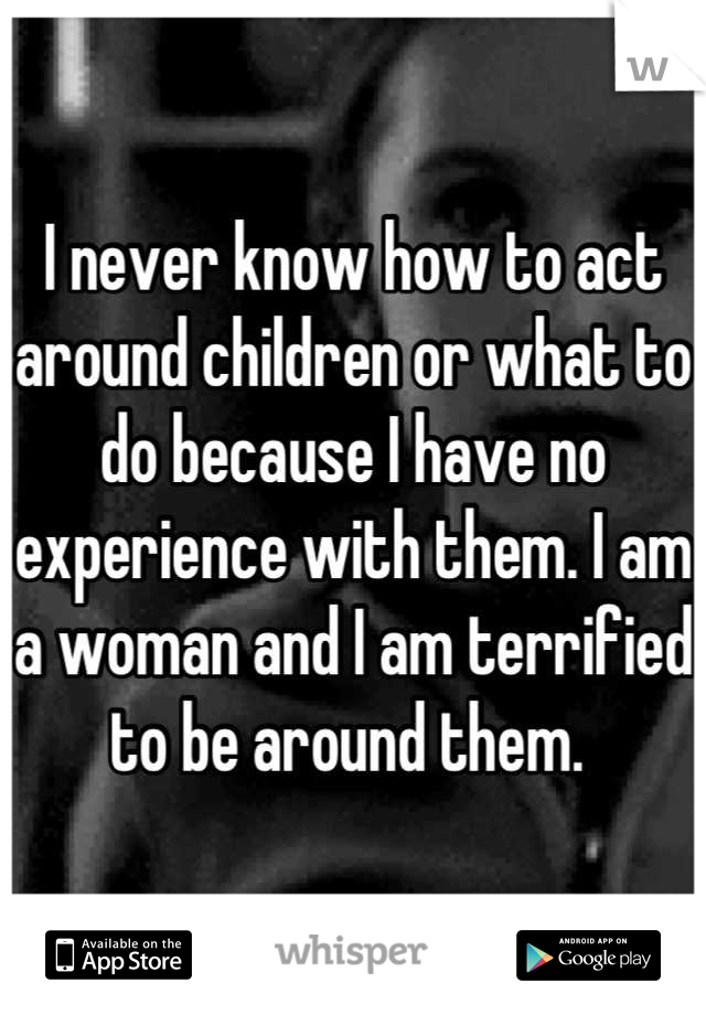 I never know how to act around children or what to do because I have no experience with them. I am a woman and I am terrified to be around them. 