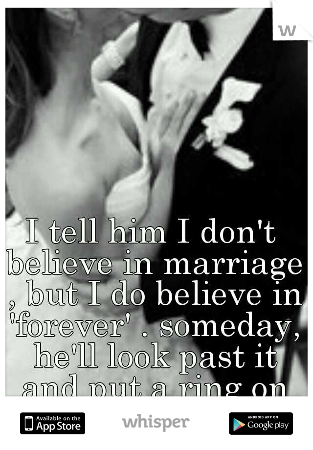 I tell him I don't believe in marriage , but I do believe in 'forever' . someday, he'll look past it and put a ring on my finger..