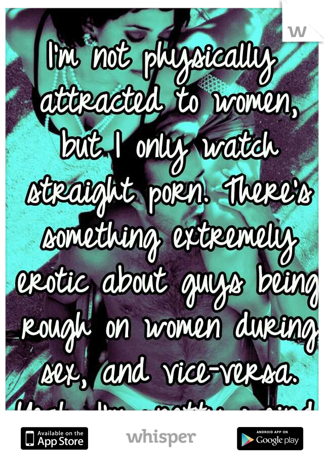I'm not physically attracted to women, but I only watch straight porn. There's something extremely erotic about guys being rough on women during sex, and vice-versa. Yeah, I'm pretty weird.