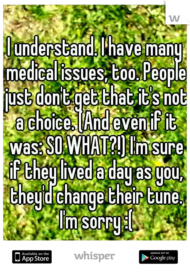 I understand. I have many medical issues, too. People just don't get that it's not a choice. (And even if it was: SO WHAT?!) I'm sure if they lived a day as you, they'd change their tune. I'm sorry :(
