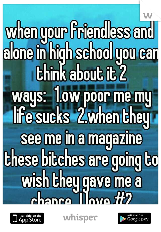 when your friendless and alone in high school you can think about it 2 ways:
1.ow poor me my life sucks
2.when they see me in a magazine these bitches are going to wish they gave me a chance
I love #2