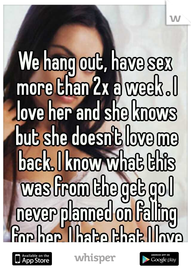 We hang out, have sex more than 2x a week . I love her and she knows but she doesn't love me back. I know what this was from the get go I never planned on falling for her. I hate that I love her. 