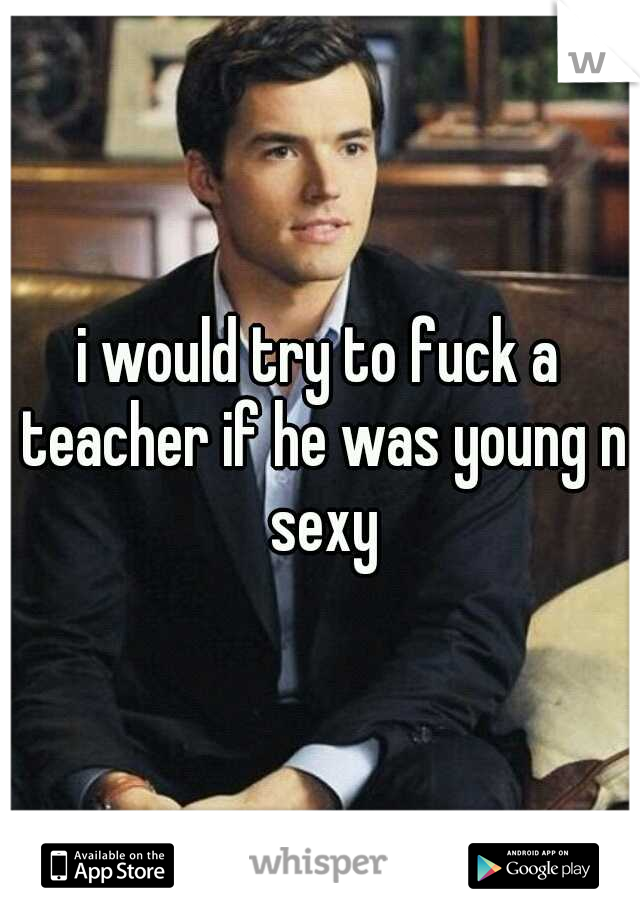 i would try to fuck a teacher if he was young n sexy