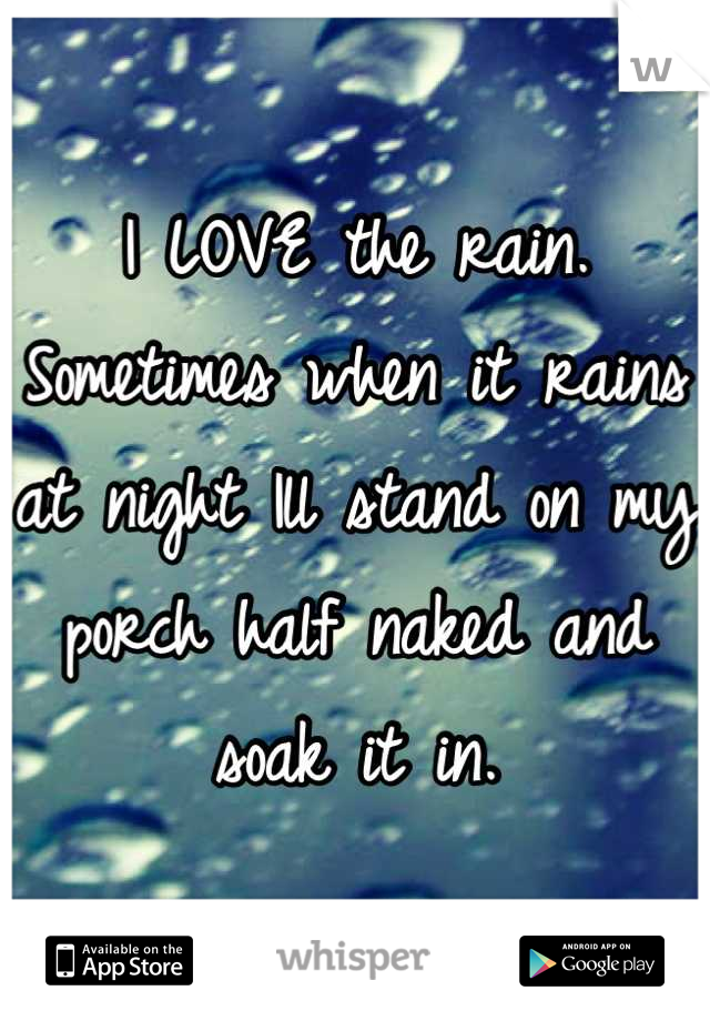 I LOVE the rain. Sometimes when it rains at night Ill stand on my porch half naked and soak it in.