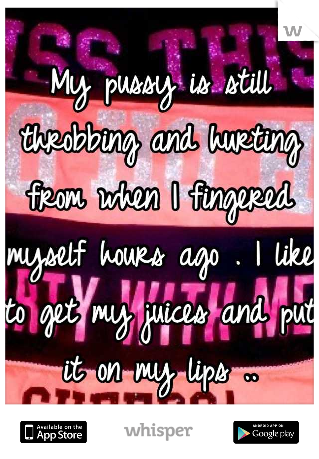 My pussy is still throbbing and hurting from when I fingered myself hours ago . I like to get my juices and put it on my lips ..