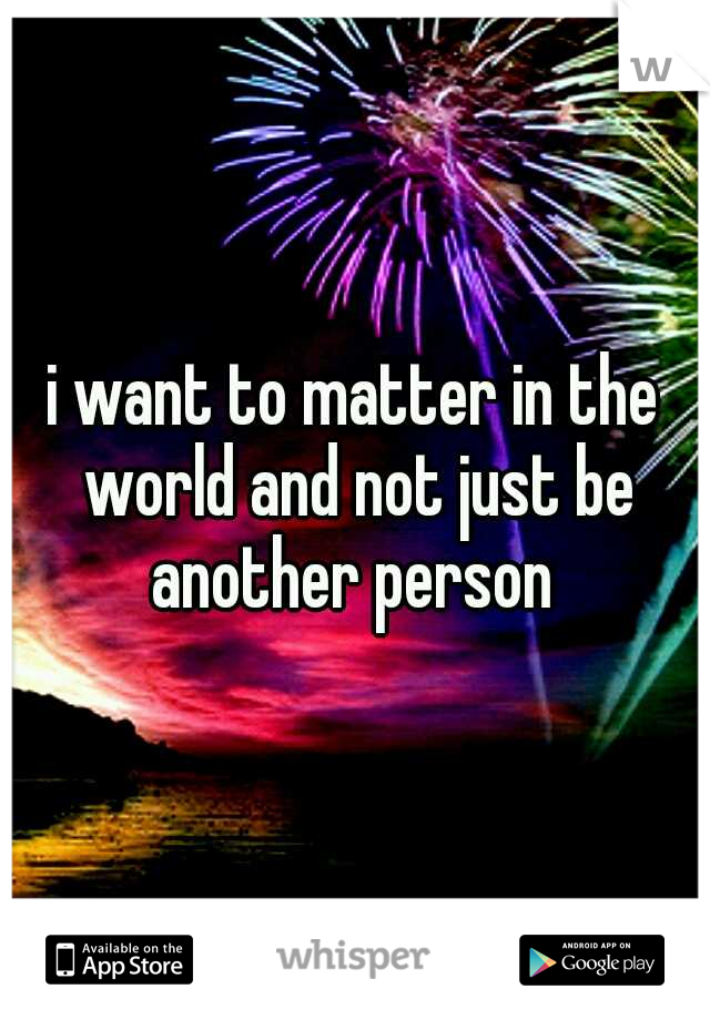 i want to matter in the world and not just be another person 