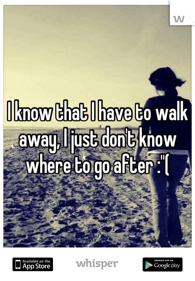 I know that I have to walk away, I just don't know where to go after :"(