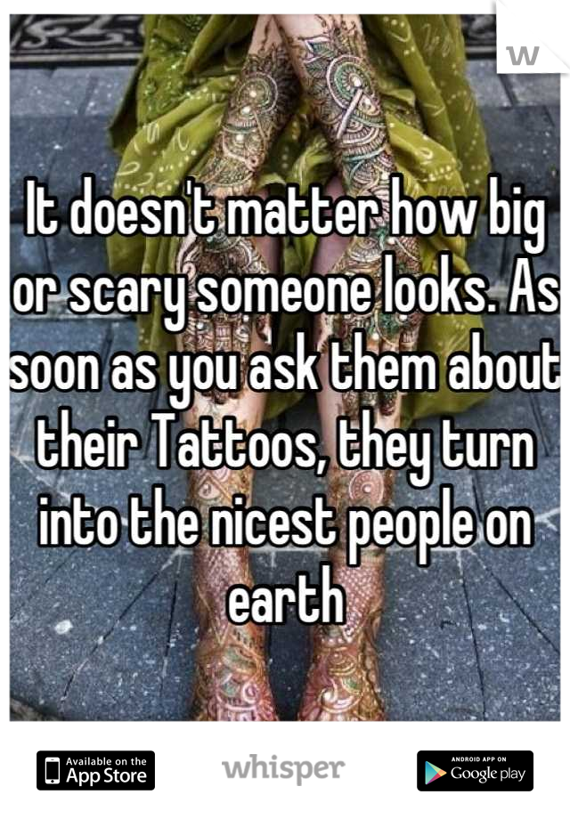 It doesn't matter how big or scary someone looks. As soon as you ask them about their Tattoos, they turn into the nicest people on earth