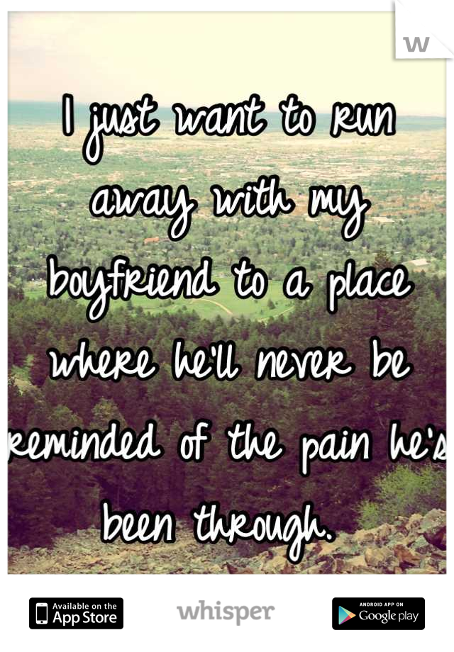 I just want to run away with my boyfriend to a place where he'll never be reminded of the pain he's been through. 