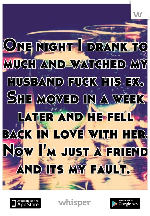One night I drank to much and watched my husband fuck his ex. She moved in a week later and he fell back in love with her. Now I'm just a friend and its my fault. 