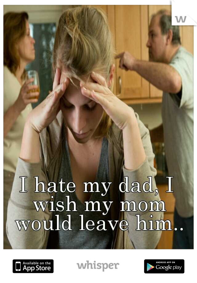 I hate my dad, I wish my mom would leave him..