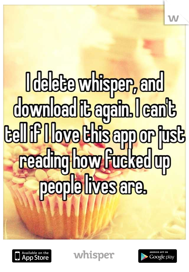 I delete whisper, and download it again. I can't tell if I love this app or just reading how fucked up people lives are. 