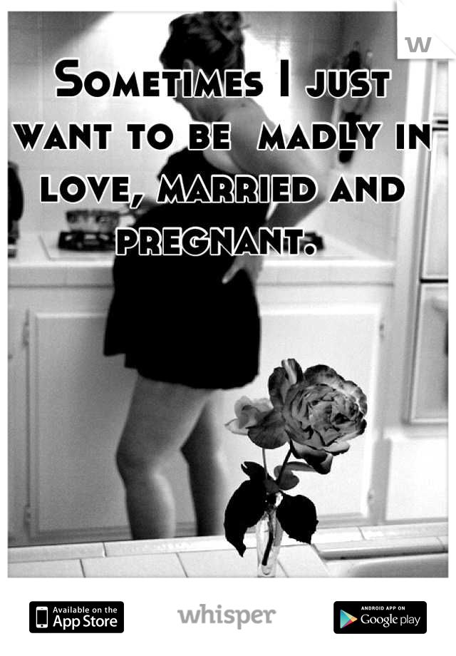 Sometimes I just want to be  madly in love, married and pregnant. 