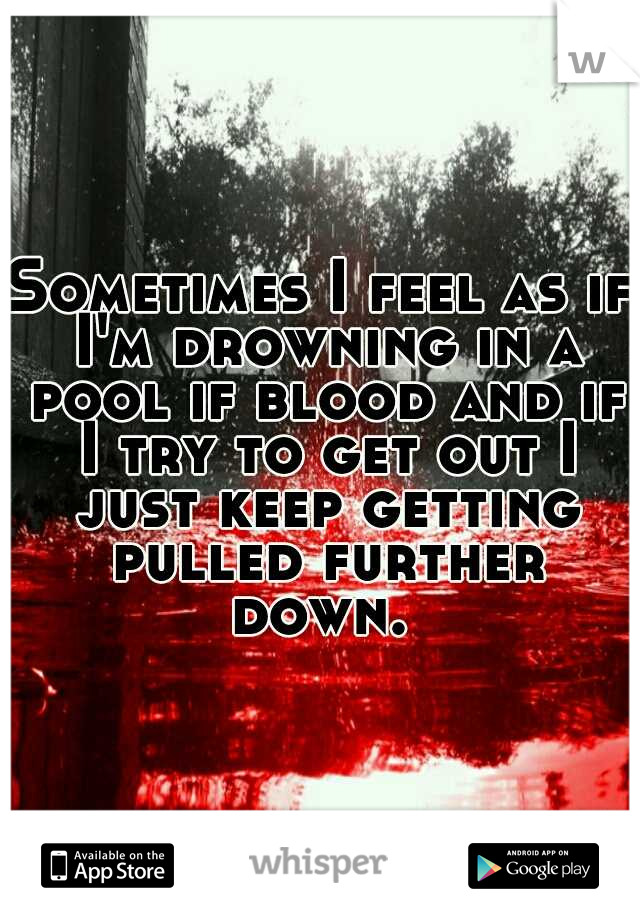 Sometimes I feel as if I'm drowning in a pool if blood and if I try to get out I just keep getting pulled further down. 