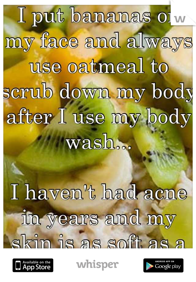 I put bananas on my face and always use oatmeal to scrub down my body after I use my body wash...

I haven't had acne in years and my skin is as soft as a baby's.