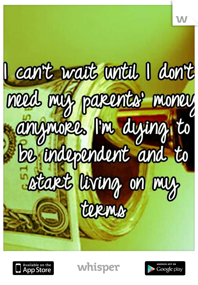 I can't wait until I don't need my parents' money anymore. I'm dying to be independent and to start living on my terms