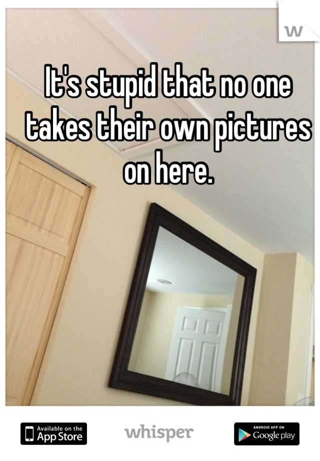 It's stupid that no one takes their own pictures on here.