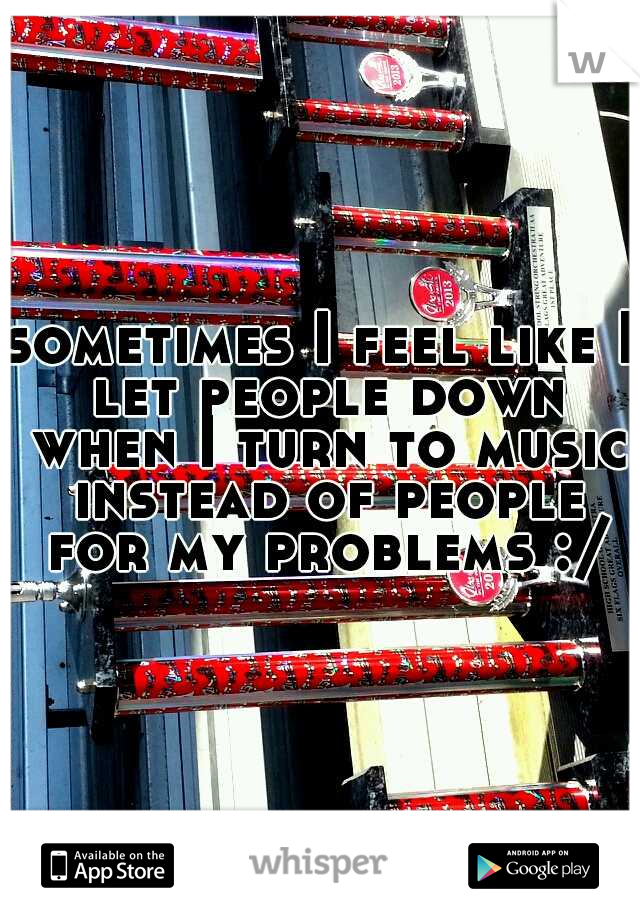 sometimes I feel like I let people down when I turn to music instead of people for my problems :/