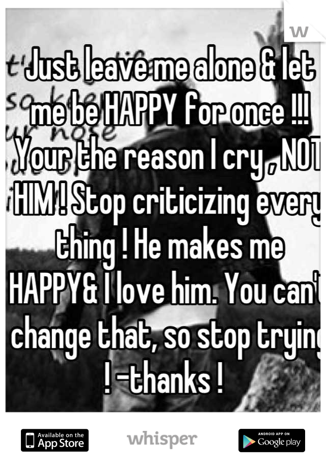 Just leave me alone & let me be HAPPY for once !!! Your the reason I cry , NOT HIM ! Stop criticizing every thing ! He makes me HAPPY& I love him. You can't change that, so stop trying ! -thanks !  
