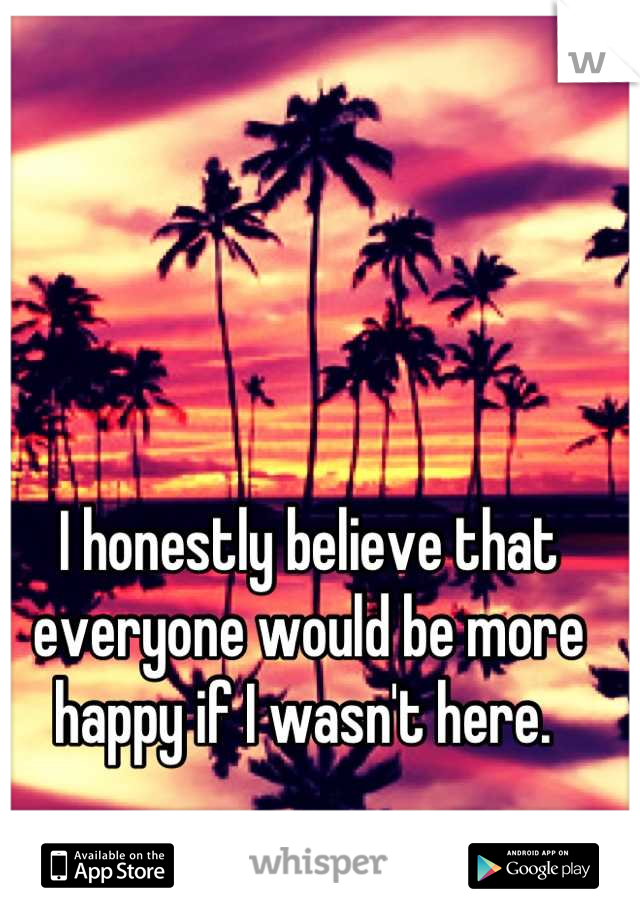 I honestly believe that everyone would be more happy if I wasn't here. 