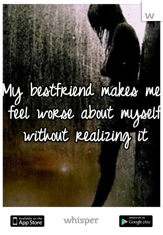 My bestfriend makes me feel worse about myself without realizing it