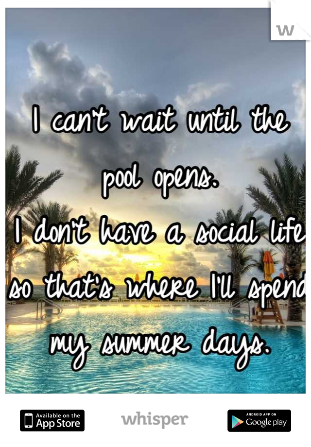 I can't wait until the pool opens.
I don't have a social life so that's where I'll spend my summer days.